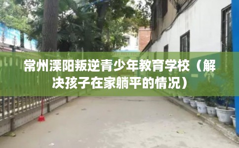 常州溧阳叛逆青少年教育学校（解决孩子在家躺平的情况）