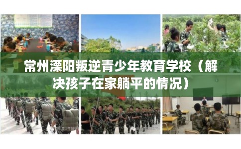 常州溧阳叛逆青少年教育学校（解决孩子在家躺平的情况）
