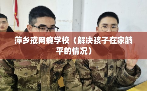 萍乡戒网瘾学校(解决孩子在家躺平的情况) 萍乡戒网瘾学校(解决孩子在家躺平的情况)
