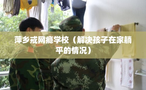 萍乡戒网瘾学校（解决孩子在家躺平的情况）