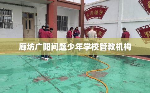 廊坊广阳问题少年学校管教机构 廊坊广阳问题少年学校管教机构
