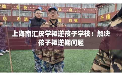 上海南汇厌学叛逆孩子学校:解决孩子叛逆期问题 上海南汇厌学叛逆孩子学校:解决孩子叛逆期问题