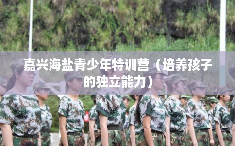 嘉兴海盐青少年特训营(培养孩子的独立能力) 嘉兴海盐青少年特训营(培养孩子的独立能力)