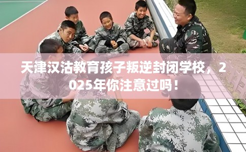 天津汉沽教育孩子叛逆封闭学校,2025年你注意过吗! 天津汉沽教育孩子叛逆封闭学校,2025年你注意过吗!