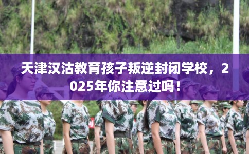 天津汉沽教育孩子叛逆封闭学校，2025年你注意过吗！