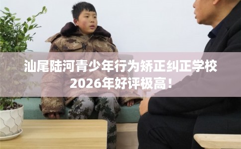 汕尾陆河青少年行为矫正纠正学校2026年好评极高！