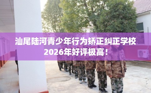 汕尾陆河青少年行为矫正纠正学校2026年好评极高！
