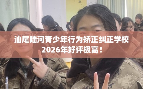 汕尾陆河青少年行为矫正纠正学校2026年好评极高！