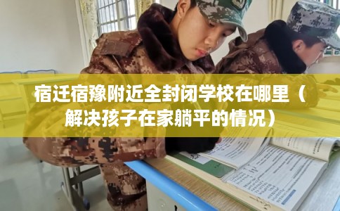 宿迁宿豫附近全封闭学校在哪里(解决孩子在家躺平的情况) 宿迁宿豫附近全封闭学校在哪里(解决孩子在家躺平的情况)