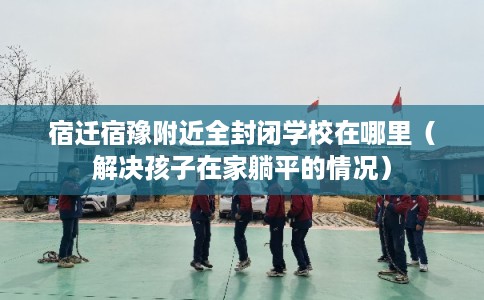 宿迁宿豫附近全封闭学校在哪里(解决孩子在家躺平的情况) 宿迁宿豫附近全封闭学校在哪里(解决孩子在家躺平的情况)