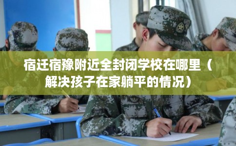宿迁宿豫附近全封闭学校在哪里（解决孩子在家躺平的情况）