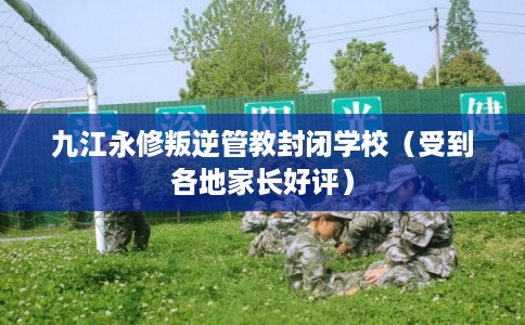 九江永修叛逆管教封闭学校（受到各地家长好评）