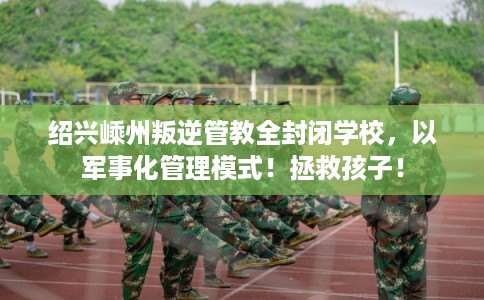 绍兴嵊州叛逆管教全封闭学校，以军事化管理模式！拯救孩子！