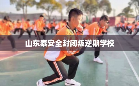 山东泰安全封闭叛逆期学校