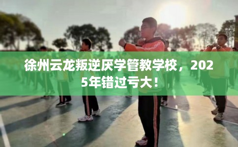 徐州云龙叛逆厌学管教学校，2025年错过亏大！