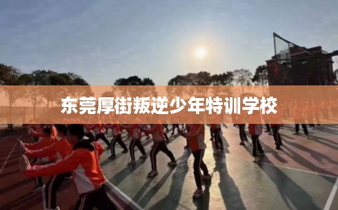 东莞厚街叛逆少年特训学校