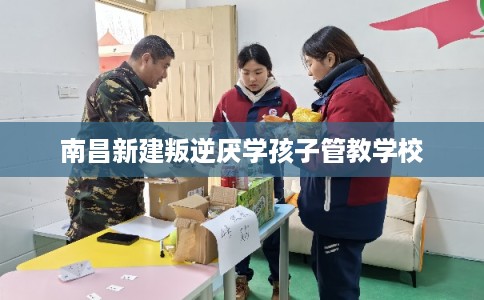 南昌新建叛逆厌学孩子管教学校 南昌新建叛逆厌学孩子管教学校