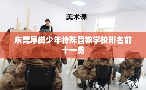 东莞厚街少年特殊管教学校排名前十一览 东莞厚街少年特殊管教学校排名前十一览