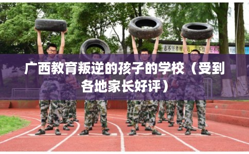 广西教育叛逆的孩子的学校（受到各地家长好评）