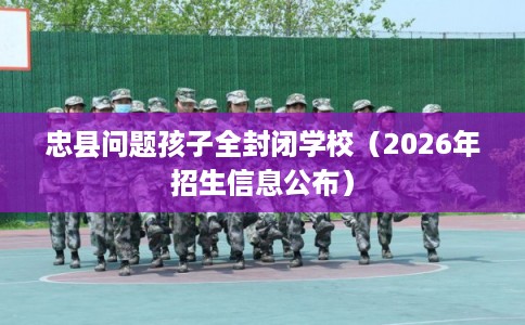 忠县问题孩子全封闭学校（2026年招生信息公布）