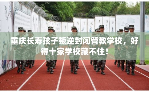 重庆长寿孩子叛逆封闭管教学校,好得十家学校藏不住! 重庆长寿孩子叛逆封闭管教学校,好得十家学校藏不住!