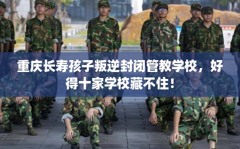 重庆长寿孩子叛逆封闭管教学校，好得十家学校藏不住！