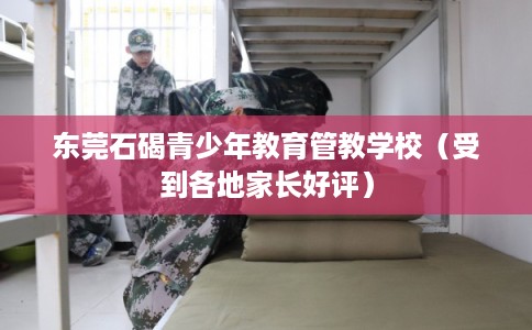 东莞石碣青少年教育管教学校(受到各地家长好评) 东莞石碣青少年教育管教学校(受到各地家长好评)