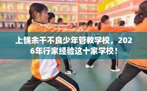 上饶余干不良少年管教学校，2026年行家经验这十家学校！