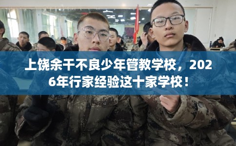 上饶余干不良少年管教学校，2026年行家经验这十家学校！
