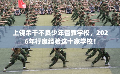 上饶余干不良少年管教学校，2026年行家经验这十家学校！
