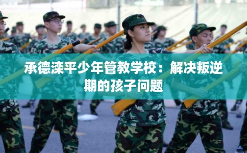 承德滦平少年管教学校：解决叛逆期的孩子问题