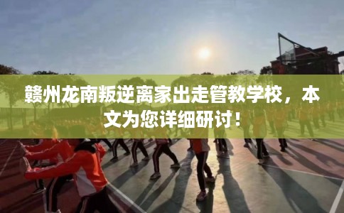 赣州龙南叛逆离家出走管教学校，本文为您详细研讨！