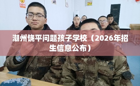潮州饶平问题孩子学校(2026年招生信息公布) 潮州饶平问题孩子学校(2026年招生信息公布)