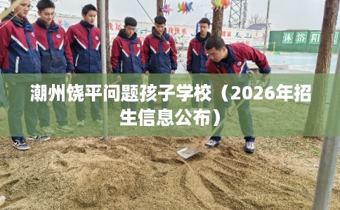 潮州饶平问题孩子学校(2026年招生信息公布) 潮州饶平问题孩子学校(2026年招生信息公布)