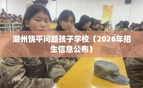 潮州饶平问题孩子学校(2026年招生信息公布) 潮州饶平问题孩子学校(2026年招生信息公布)