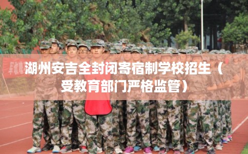 湖州安吉全封闭寄宿制学校招生（受教育部门严格监管）