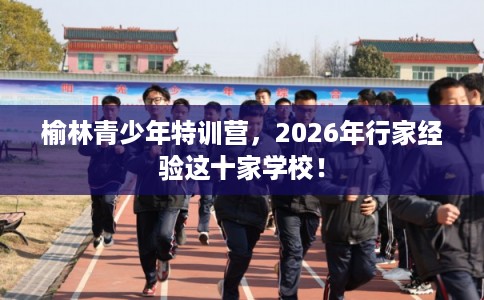 榆林青少年特训营，2026年行家经验这十家学校！