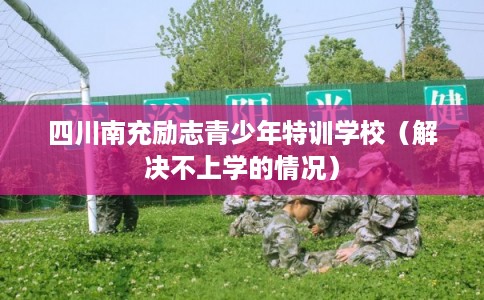 四川南充励志青少年特训学校（解决不上学的情况）