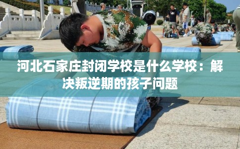河北石家庄封闭学校是什么学校：解决叛逆期的孩子问题