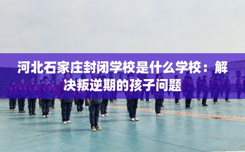河北石家庄封闭学校是什么学校：解决叛逆期的孩子问题