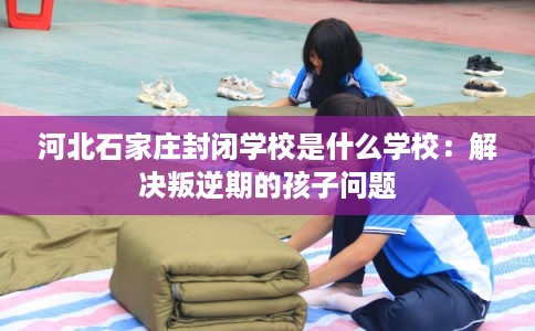 河北石家庄封闭学校是什么学校：解决叛逆期的孩子问题