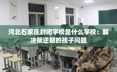 河北石家庄封闭学校是什么学校：解决叛逆期的孩子问题