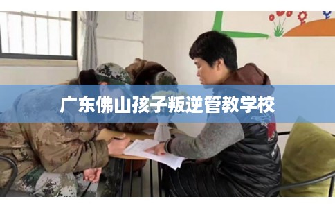 广东佛山孩子叛逆管教学校