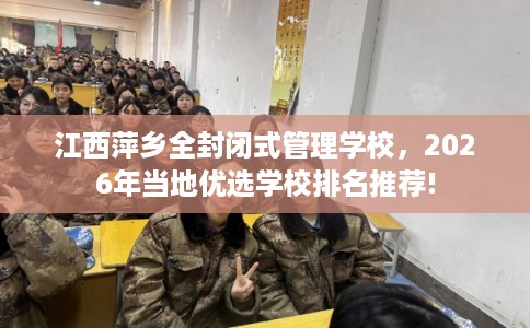 江西萍乡全封闭式管理学校，2026年当地优选学校排名推荐!