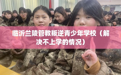 临沂兰陵管教叛逆青少年学校（解决不上学的情况）