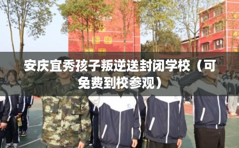 安庆宜秀孩子叛逆送封闭学校（可免费到校参观）