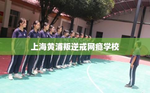 上海黄浦叛逆戒网瘾学校