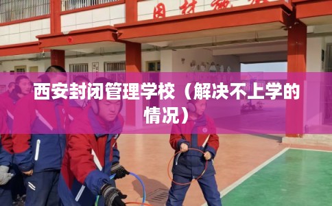 西安封闭管理学校（解决不上学的情况）