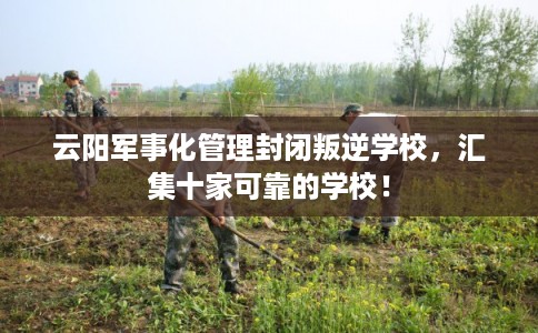 云阳军事化管理封闭叛逆学校，汇集十家可靠的学校！