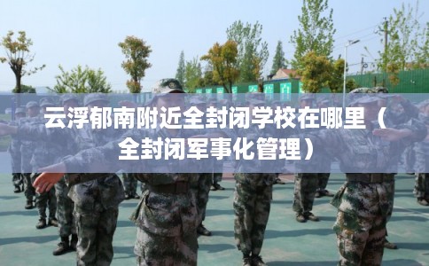 云浮郁南附近全封闭学校在哪里（全封闭军事化管理）